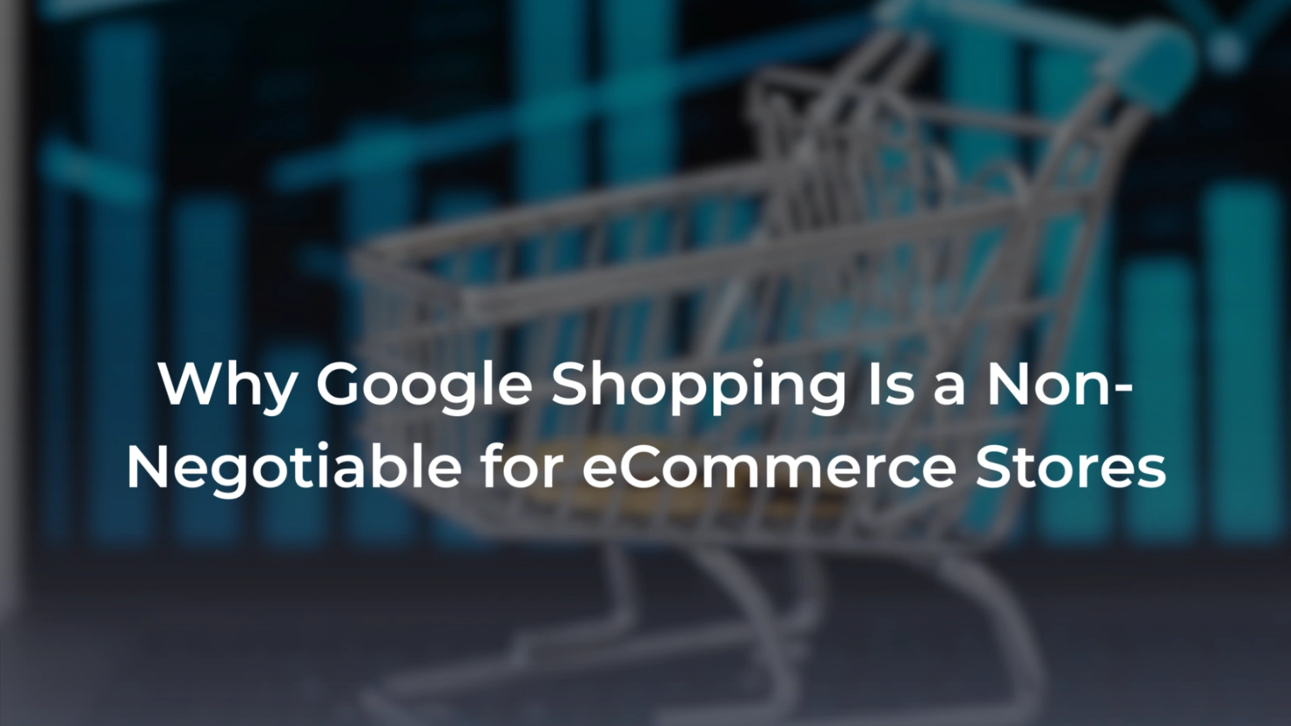 A promotional banner featuring a blurred background of a wire shopping cart positioned in front of blue digital bar graphs. Overlaid in bold white text is the headline: "Why Google Shopping Is a Non-Negotiable for eCommerce Stores". 
